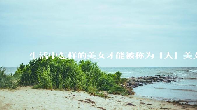 生活中怎样的美女才能被称为「大」美女？