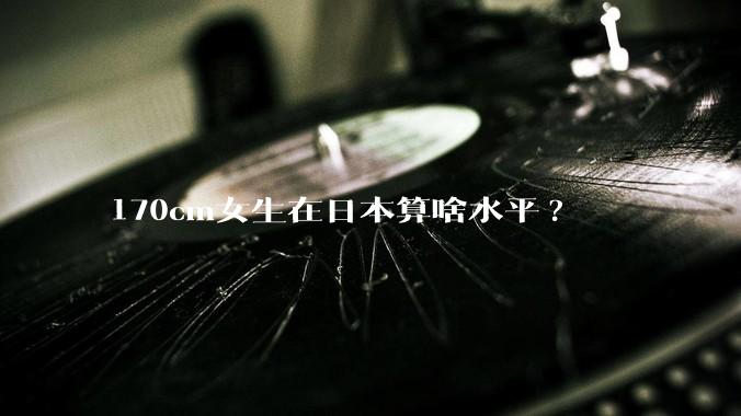 170cm女生在日本算啥水平?