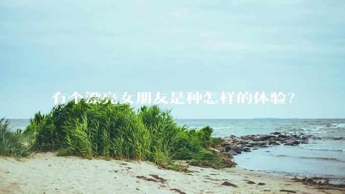 有个漂亮女朋友是种怎样的体验？