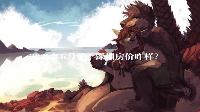 2025年6月了，深圳房价咋样？